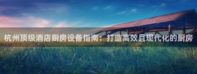 尊龙d88官网可靠送38元：杭州顶级酒店厨房设备指南：打造高