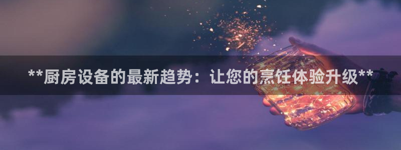 尊龙官方网站最新版V9.3.06：**厨房设备的最新趋势：让