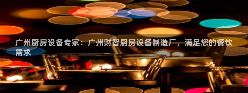 凯时旗舰厅App下载：广州厨房设备专家：广州财智厨房设备制造