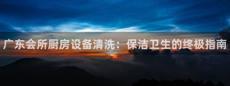 尊龙凯时手机版·(中国)官方网站：广东会所厨房设备清洗：保洁