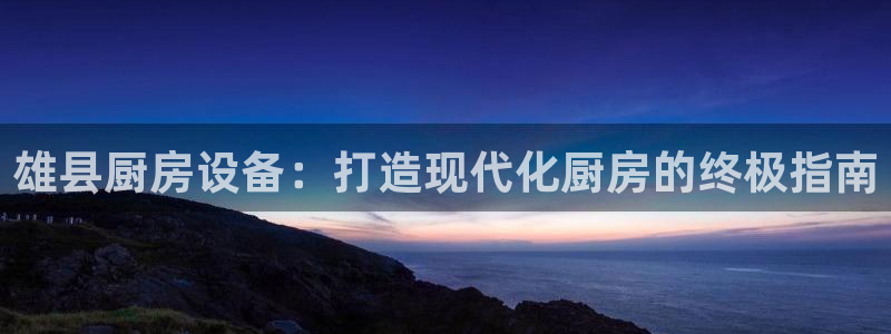 尊龙凯时正规吗：雄县厨房设备：打造现代化厨房的终极指南