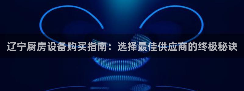 kb88凯时唯一官网注册：辽宁厨房设备购买指南：选择最佳供应
