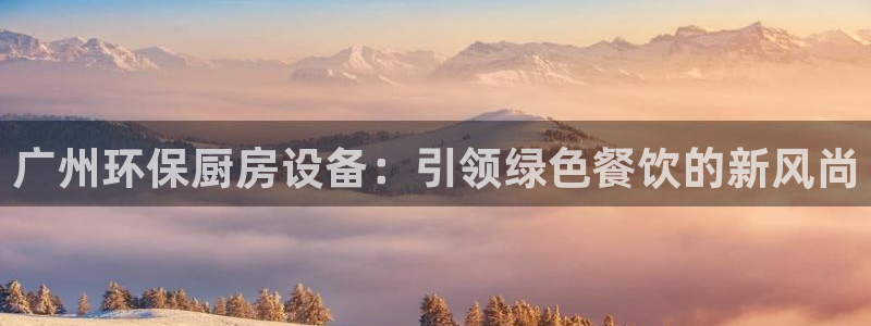 尊龙人生就是-首页：广州环保厨房设备：引领绿色餐饮的新风尚