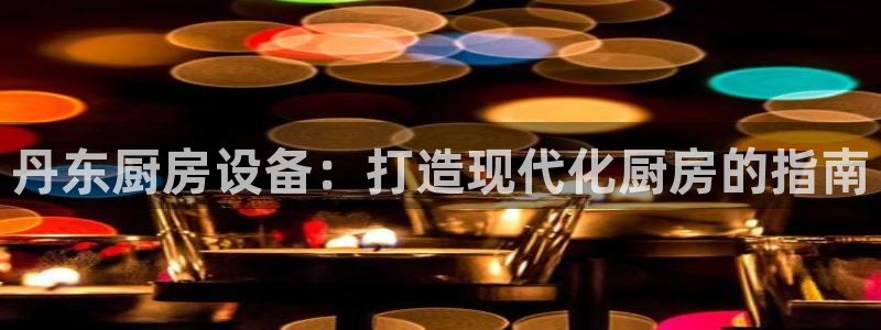 尊龙凯时游戏厅：丹东厨房设备：打造现代化厨房的指南