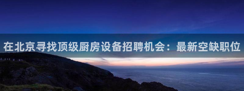 尊龙-人生就是博:在北京寻找顶级厨房设备招聘机会:最新空缺职